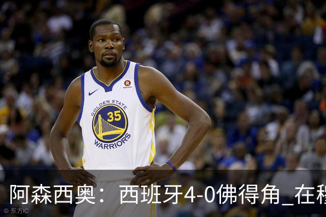 阿森西奥：西班牙4-0佛得角 在穆里尼奥带领下对西甲夺冠很有信心